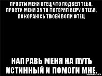 прости меня отец что подвел тебя, прости меня за то потерял веру в тебя, покораюсь твоей воли отец направь меня на путь истинный и помоги мне.