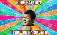 коли нарешті прийшов на дибати