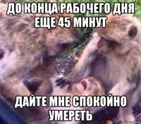 до конца рабочего дня еще 45 минут дайте мне спокойно умереть
