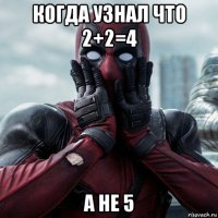 когда узнал что 2+2=4 а не 5