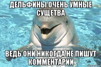 дельфины очень умные сущетва ведь они никогда не пишут комментарии