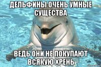 дельфины очень умные существа ведь они не покупают всякую хрень