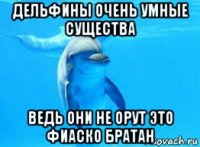 дельфины очень умные существа ведь они не орут это фиаско братан
