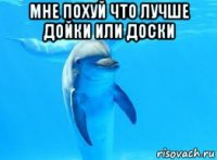 мне похуй что лучше дойки или доски 
