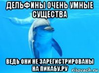 дельфины очень умные существа ведь они не зарегистрированы на пикабу.ру
