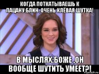 когда поткатываешь к пацану:блин ,очень клёвая шутка! в мыслях:боже ,он вообще шутить умеет?!