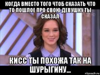 когда вместо того чтоб сказать что то пошлое про свою девушку ты сказал кисс ты похожа так на шурыгину...