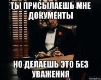 ты присылаешь мне документы но делаешь это без уважения