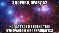 здорово, правда? когда твоё же говно тебе бумерангом и возвращается