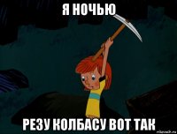 я ночью резу колбасу вот так