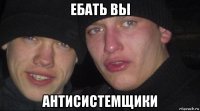 ебать вы антисистемщики