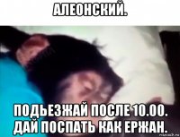 алеонский. подьезжай после 10.00. дай поспать как ержан.