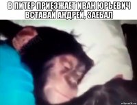 в питер приезжает иван юрьевич вставай андрей, заебал 