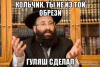 кольчик, ты не из той обрези гуляш сделал