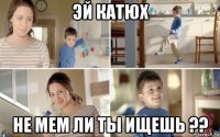 эй катюх не мем ли ты ищешь ??