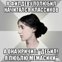 я филдеву полюбил начитался классиков а она кричит: "дебил! я люблю мемасики"