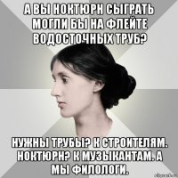 а вы ноктюрн сыграть могли бы на флейте водосточных труб? нужны трубы? к строителям. ноктюрн? к музыкантам. а мы филологи.