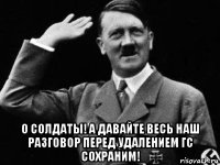  о солдаты! а давайте весь наш разговор перед удалением гс сохраним!