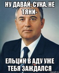 ну давай, сука, не тяни- ельцин в аду уже тебя заждался