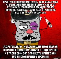 преступник преступнику рознь. одно дело, когда избалованный маменькин сынок-мажор от охуения и вседозвоелнности идёт грабить прохожих на улицах - таких надо стрелять на месте без суда и следствия. а другое дело - когда нищий пролетарий оглушает ломиком богача в подворотне и грабит его - вот это и есть наш робин гуд и герой нашего времени.