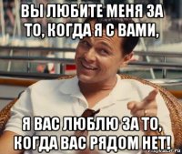 вы любите меня за то, когда я с вами, я вас люблю за то, когда вас рядом нет!