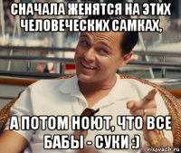 сначала женятся на этих человеческих самках, а потом ноют, что все бабы - суки :)