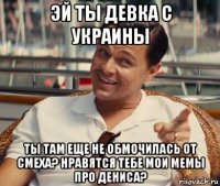 эй ты девка с украины ты там еще не обмочилась от смеха? нравятся тебе мои мемы про дениса?