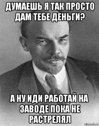 думаешь я так просто дам тебе деньги? а ну иди работай на заводе пока не растрелял