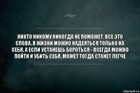 Никто никому никогда не поможет. Все это слова. В жизни можно надеяться только на себя. А если устанешь бороться - всегда можно пойти и убить себя. Может тогда станет легче