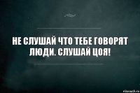 НЕ СЛУШАЙ ЧТО ТЕБЕ ГОВОРЯТ ЛЮДИ. СЛУШАЙ ЦОЯ!