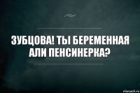 зубцова! ты беременная али пенсинерка?