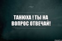 танюха ! ты на вопрос отвечай!