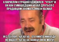 а парнелли страшно удивился: "что?!" и он как сумашедший начал драться с продавцом зоомагазина и убежал, и с тех пор... ха-ха-ха... его никто никогда не видел... ха-ха-ха, конец! ой не могу!