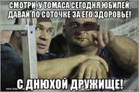 смотри, у томаса сегодня юбилей, давай по соточке за его здоровье! с днюхой дружище!