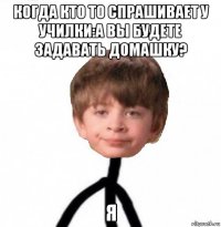 когда кто то спрашивает у училки:а вы будете задавать домашку? я