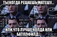 ты когда решаешь матешу... или что лучше колда или батллфилд...