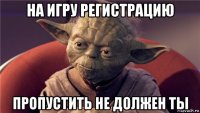 на игру регистрацию пропустить не должен ты