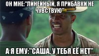 он мне:"линейный, я прибавки не чувствую" а я ему:"саша, у тебя её нет"