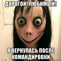 дорогой! любимый! я вернулась после командировки