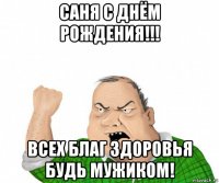 саня с днём рождения!!! всех благ здоровья будь мужиком!