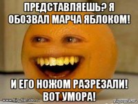 представляешь? я обозвал марча яблоком! и его ножом разрезали! вот умора!