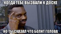 когда тебе вызвали к доске но ты сказал что болит голова