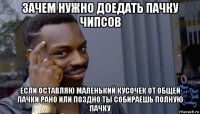 зачем нужно доедать пачку чипсов если оставляю маленький кусочек от общей пачки рано или поздно ты собираешь полную пачку