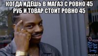 когда идёшь в магаз с ровно 45 руб и товар стоит ровно 45 