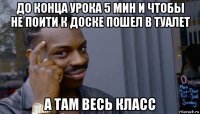 до конца урока 5 мин и чтобы не поити к доске пошел в туалет а там весь класс