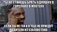 ты не станешь брать однушку в горелово в ипотеку если ты не гей и к тебе не приедут родители из узбекистана