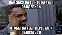 обидься на то что на тебя обиделись чтобы на тебя перестали обижаться