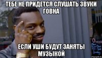 тебе не придется слушать звуки говна если уши будут заняты музыкой