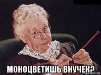  моноцветишь внучек?