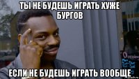 ты не будешь играть хуже бургов если не будешь играть вообще